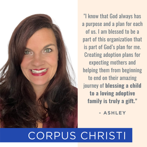 Picture of and quote from Corpus Christi team member Ashley: "I know that God always has a purpose and a plan for each of us. I am blessed to be a part of this organization that is part of God’s plan for me. Creating adoption plans for expecting mothers and helping them from beginning to end on their amazing journey of blessing a child to a loving adoptive family is truly a gift."