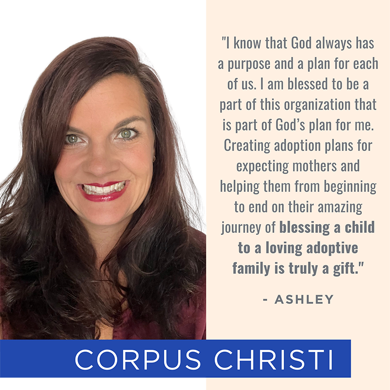 Picture of and quote from Corpus Christi team member Ashley: "I know that God always has a purpose and a plan for each of us. I am blessed to be a part of this organization that is part of God’s plan for me. Creating adoption plans for expecting mothers and helping them from beginning to end on their amazing journey of blessing a child to a loving adoptive family is truly a gift."