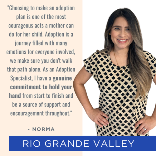 Picture of and quote from Rio Grande Valley team member Norma: "Choosing to make an adoption plan is one of the most courageous acts a mother can do for her child. Adoption is a journey filled with many emotions for everyone involved, we make sure you don't walk that path alone. As an Adoption Specialist, I have a genuine commitment to hold your hand from start to finish and be a source of support and encouragement throughout."