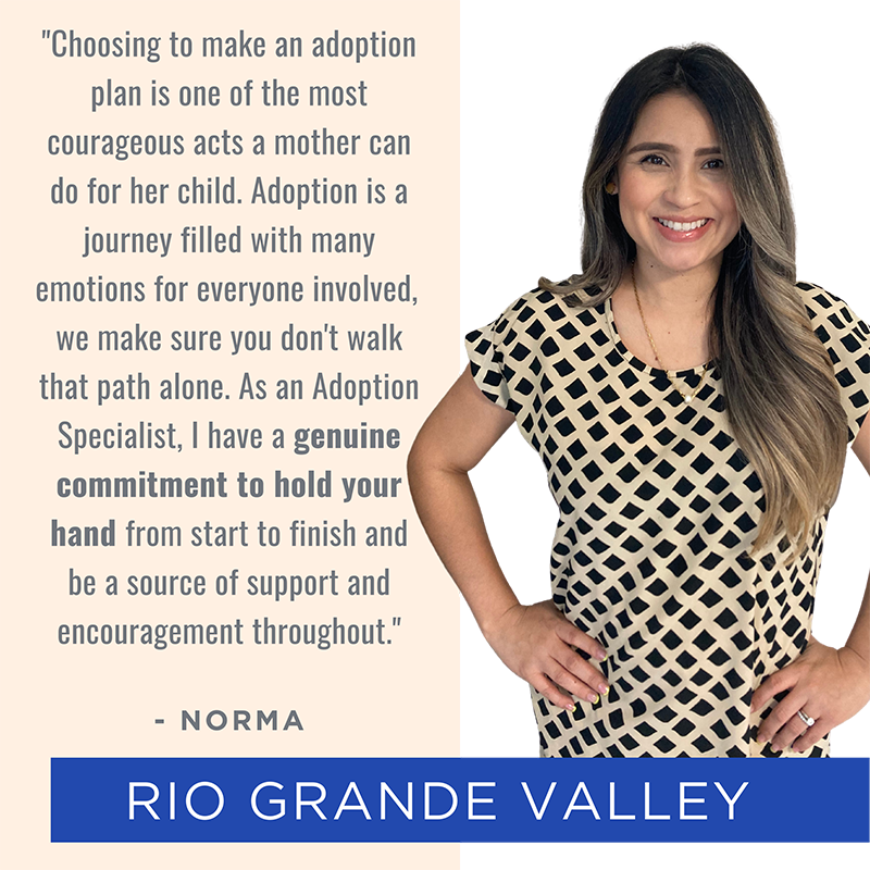 Picture of and quote from Rio Grande Valley team member Norma: "Choosing to make an adoption plan is one of the most courageous acts a mother can do for her child. Adoption is a journey filled with many emotions for everyone involved, we make sure you don't walk that path alone. As an Adoption Specialist, I have a genuine commitment to hold your hand from start to finish and be a source of support and encouragement throughout."